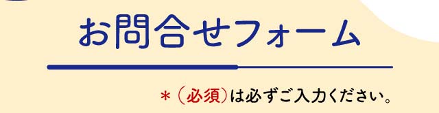 お問合せフォーム ＊（必須）は必ずご入力ください。  個人情報は固く厳守致します。