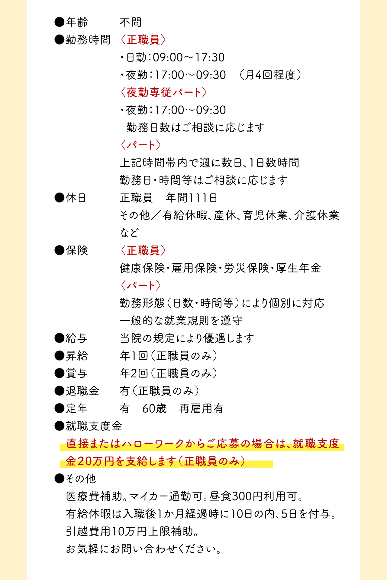 ●年齢 不問 ●勤務時間	〈正職員〉 ・日勤：09:00～17:30  ・夜勤：17:00～09:30 （月4回程度）〈夜勤専従パート〉・夜勤：17:00〜09:30 勤務日数はご相談に応じます 〈パート〉 上記時間帯内で週に数日、1日数時間 勤務日・時間等はご相談に応じます ●休日	正職員 年間111日 	その他／有給休暇、産休、育児休業、介護休業など ●保険	〈正職員〉 健康保険・雇用保険・労災保険・厚生年金 〈パート〉 勤務形態（日数・時間等）により個別に対応 一般的な就業規則を遵守 ●給与 当院の規定により優遇します ●昇給 年1回（正職員のみ） ●賞与 年2回（正職員のみ） ●退職金 有（正職員のみ） ●定年 有 60才 再雇用有 ●就職支度金 直接またはハローワークからご応募の場合は、就職支度金20万円を支給します（正職員のみ） ●その他 医療費補助。マイカー通勤可。昼食300円利用可。 有給休暇は入職後1か月経過時に10日の内、5日を付与。引越費用10万円上限補助。お気軽にお問い合わせください。