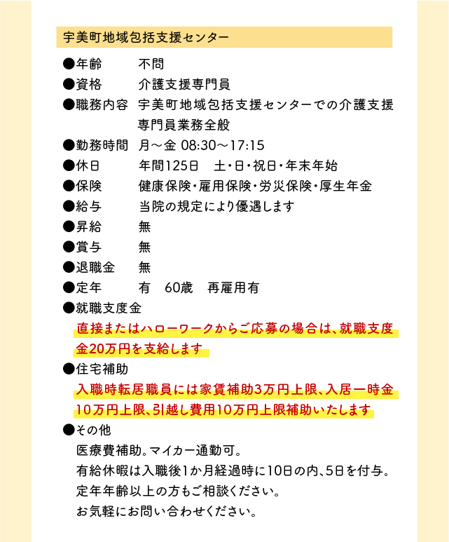 （1）宇美町地域包括支援センター ●年齢	不問 ●資格	介護支援専門員 ●職務内容	宇美町地域包括支援センターでの介護支援専門員業務全般 ●勤務時間	月〜金	08:30〜17:15 ●休日	年間125日　土・日・祝日・年末年始 ●保険	健康保険・雇用保険・労災保険・厚生年金 ●給与	当院の規定により優遇します ●昇給	無 ●賞与	無 ●退職金	無 ●定年	有　60歳　再雇用有 ●就職支度金 　直接またはハローワークからご応募の場合は、就職支度金20万円を支給します ●住宅補助 　入職時転居職員には家賃補助3万円上限、入居一時金１０万円上限、引越し費用１０万円上限補助いたします ●その他 　医療費補助。マイカー通勤可。 　有給休暇は入職後1か月経過時に10日の内、5日を付与。 　定年年齢以上の方もご相談ください。 　お気軽にお問い合わせください。 （2）みなみ介護支援センター ●年齢	不問 ●資格	介護支援専門員 ●職務内容	みなみ介護支援センターでの介護支援専門員業務全般 ●勤務時間	月〜金 9:00〜17:30　土 9:00〜12:30 ●休日	年間111日　その他/有給休暇、産休、育児休暇、介護休暇等 ●保険	健康保険・雇用保険・労災保険・厚生年金 ●給与	当院の規定により優遇します ●昇給	年1回 ●賞与	年2回 ●退職金	無 ●定年	有　60歳　再雇用有 ●就職支度金 　直接またはハローワークからご応募の場合は、就職支度金20万円を支給します ●住宅補助 　入職時転居職員には家賃補助3万円上限、入居一時金１０万円上限、引越し費用１０万円上限補助いたします ●その他 　医療費補助。マイカー通勤可。 　有給休暇は入職後1か月経過時に10日の内、5日を付与。 　定年年齢以上の方もご相談ください。 　お気軽にお問い合わせください。