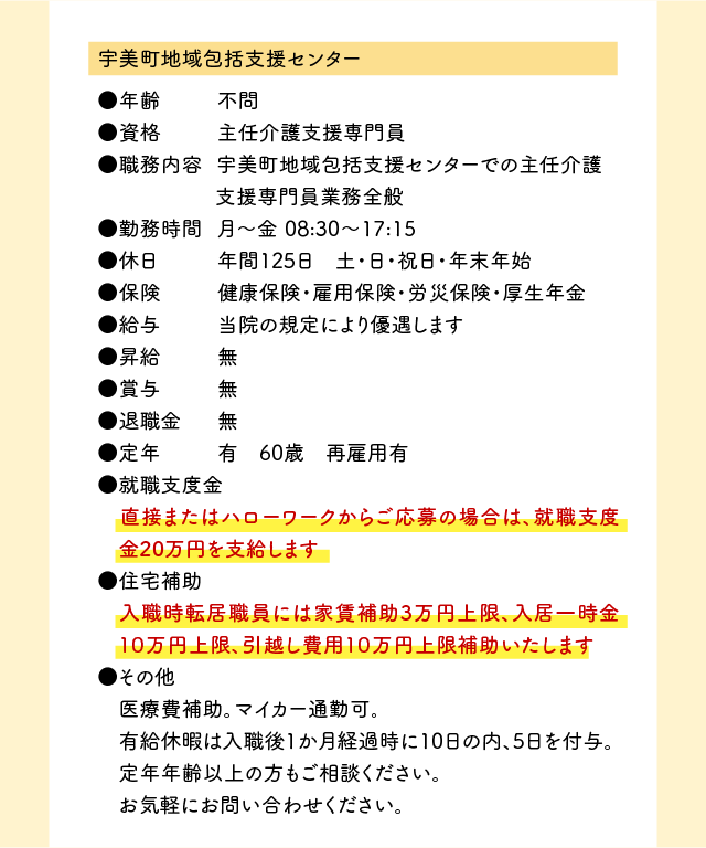 （1）宇美町地域包括支援センター●年齢 不問 ●資格 主任介護支援専門員 ●職務内容 宇美町地域包括支援センターでの主任介護支援専門員業務全般 ●勤務時間 月〜金 08:30〜17:15 ●休日 年間125日 土・日・祝日・年末年始 ●保険 健康保険・雇用保険・労災保険・厚生年金 ●給与 当院の規定により優遇します ●昇給 無 ●賞与 無 ●退職金 無 ●定年 有 60才 再雇用 ●就職支度金 直接またはハローワークからご応募の場合は、就職支度金20万円を支給します ●住宅補助 入職時転居職員には家賃補助3万円上限、入居一時金１０万円上限、引越し費用１０万円上限補助いたします ●その他 医療費補助。マイカー通勤可。 有給休暇は入職後1か月経過時に10日の内、5日を付与。 定年年齢以上の方もご相談ください。 お気軽にお問い合わせください。
