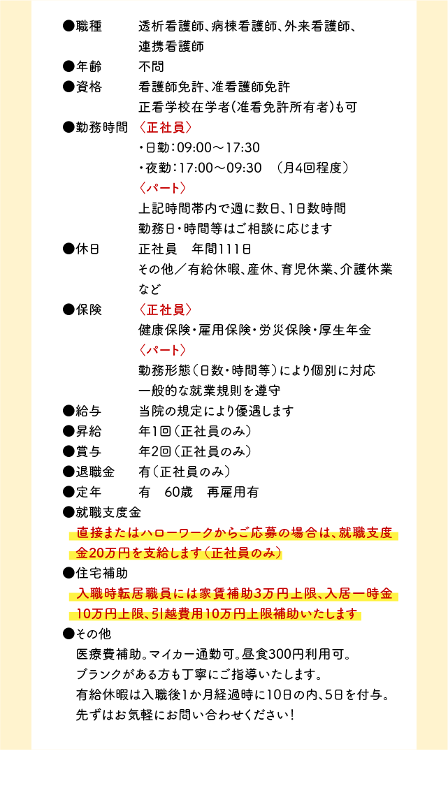 ●職種　透析看護師、病棟看護師、外来看護師、連携看護師 ●年齢 不問 ●資格 看護師免許、准看護師免許 正看学校在学者(准看免許所有者)も可 ●勤務時間 〈正社員〉・日勤：09:00～17:30 ・夜勤：17:00～09:30　（月4回程度）〈パート〉上記時間帯内で週に数日、1日数時間 勤務日・時間等はご相談に応じます ●休日 正社員 年間111日 その他／有給休暇、産休、育児休業、介護休業など ●保険 〈正社員〉健康保険・雇用保険・労災保険・厚生年金〈パート〉勤務形態（日数・時間等）により個別に対応 一般的な就業規則を遵守 ●給与 当院の規定により優遇します ●昇給 年1回（正社員のみ） ●賞与 年2回（正社員のみ） ●退職金 有（正社員のみ） ●定年 有 60才 再雇用有 ●就職支度金 直接またはハローワークからご応募の場合は、就職支度金20万円を支給します（正社員のみ） ●住宅補助　入職時転居職員には家賃補助3万円上限、入居一時金10万円上限、引越費用10万円上限補助いたします。 ●その他 医療費補助。マイカー通勤可。昼食300円利用可。 ブランクがある方も丁寧にご指導いたします。 有給休暇は入職後1か月経過時に10日の内、5日を付与。 先ずはお気軽にお問い合わせください！