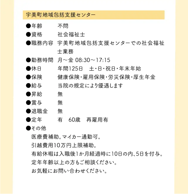 宇美町地域包括支援センター●年齢	不問●資格	社会福祉士●職務内容	宇美町地域包括支援センターでの社会福祉士業務●勤務時間	月〜金	08:30〜17:15●休日	年間125日　土・日・祝日・年末年始●保険	健康保険・雇用保険・労災保険・厚生年金●給与	当院の規定により優遇します●昇給	無●賞与	無●退職金	無●定年	有　60歳　再雇用有●その他 医療費補助。マイカー通勤可。引越費用１０万円上限補助。 有給休暇は入職後1か月経過時に10日の内、5日を付与。 定年年齢以上の方もご相談ください。 お気軽にお問い合わせください。