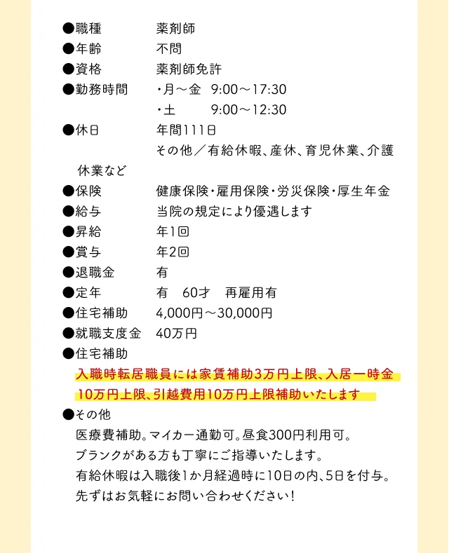 ●職種 薬剤師 ●年齢 不問 ●資格 薬剤師免許 ●勤務時間 ・月～金	9:00～17:30 ・土 9:00～12:30 ●休日 年間111日 その他／有給休暇、産休、育児休業、介護休業など ●保険 健康保険・雇用保険・労災保険・厚生年金 ●給与 当院の規定により優遇します ●昇給 年1回 ●賞与 年2回 ●退職金 有 ●定年 有 60才 再雇用有 ●住宅補助 4,000円～30,000円 ●就職支度金 40万円 ●住宅補助 入職時転居職員には家賃補助3万円上限、入居一時金10万円上限、引越費用10万円上限補助いたします ●その他 医療費補助。マイカー通勤可。昼食300円利用可。 ブランクがある方も丁寧にご指導いたします。 先ずはお気軽にお問い合わせください！