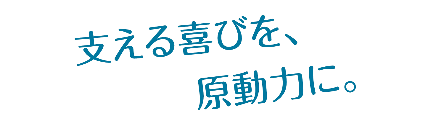 支える喜びを、原動力に。